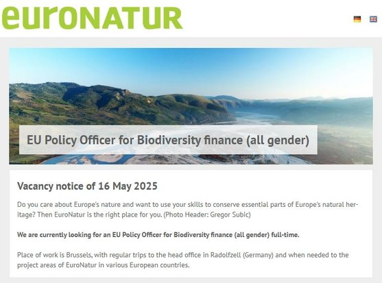 EU Policy Officer for Biodiversity finance (all gender) Vacancy notice of 16 May 2025 
Do you care about Europe’s nature and want to use your skills to conserve essential parts of Europe’s natural her- itage? Then EuroNatur is the right place for you. We are currently looking for an EU Policy Officer for Biodiversity finance (all gender) full-time. Place of work is Brussels, with regular trips to the head office in Radolfzell (Germany) and when needed to the project areas of EuroNatur in various European countries.