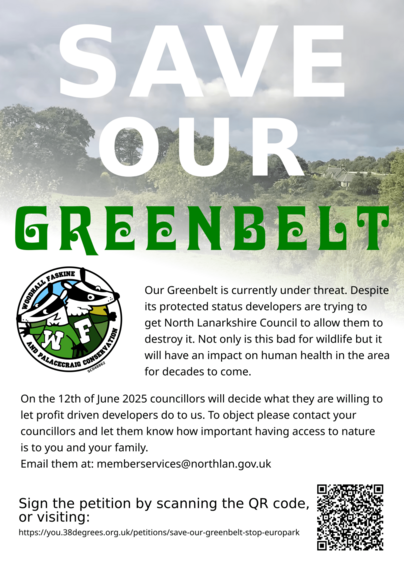 Flyer. Reads, "Save our Greenbelt. 

Our Greenbelt is currently under threat. Despite its protected status developers are trying to get North Lanarkshire Council to allow them to destroy it. Not only is this bad for wildlife but it will habe an impact on human health in the area for decades to come. 

On the 12th of June 2025 councilors will decide what they are willing to let profit driven developers do to us. To object please contact your councillors and let them know how important having access to nature is to you and your family. 
Email them at: membersservices@northlan.gov.uk 

Sign the petition by scanning the QR code, or visiting: https://you.38degrees.org.uk/petitions/save-our-greenbelt-stop-europark " 

Includes a QRCode and the logo of the Woodhall Faskine and Palacecraig Conservation group, charity number SC048862.