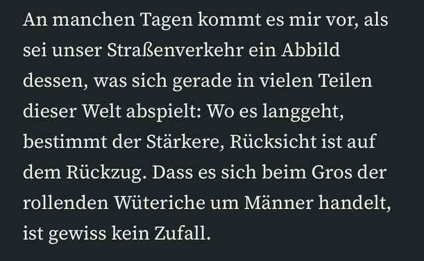 An manchen Tagen kommt es mir vor, als sei unser Straßenverkehr ein Abbild dessen, was sich gerade in vielen Teilen dieser Welt abspielt: Wo es langgeht, bestimmt der Stärkere, Rücksicht ist auf dem Rückzug. Dass es sich beim Gros der rollenden Wüteriche um Männer handelt, ist gewiss kein Zufall.