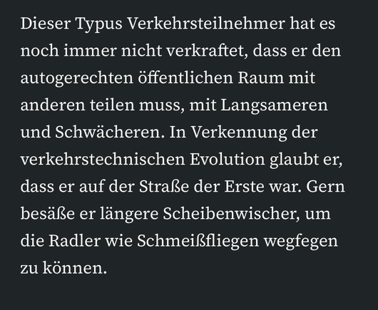 Dieser Typus Verkehrsteilnehmer hat es noch immer nicht verkraftet, dass er den autogerechten öffentlichen Raum mit anderen teilen muss, mit Langsameren und Schwächeren. In Verkennung der verkehrstechnischen Evolution glaubt er, dass er auf der Straße der Erste war. Gern besäße er längere Scheibenwischer, um die Radler wie Schmeißfliegen wegfegen zu können.