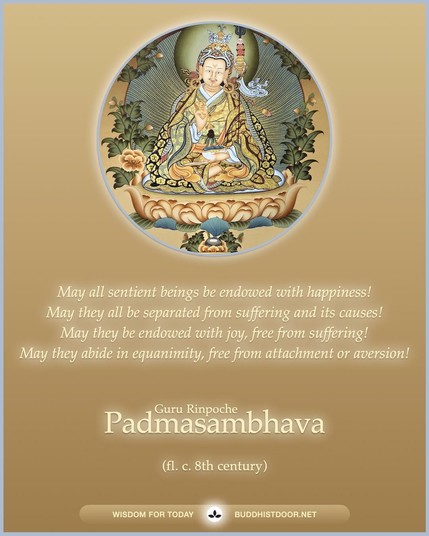 Buddhistdoor Quote for Today: 

May all sentient beings be endowed with happiness! May they all be separated from suffering and its causes! May they be endowed with joy, free from suffering! May they abide in equanimity, free from attachment or aversion! — Padmasambhava (fl. c. 8th century)

🔗 Explore more at BDG: buddhistdoor.net