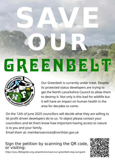 Flyer. Reads, "Save our Greenbelt. 

Our Greenbelt is currently under threat. Despite its protected status developers are trying to get North Lanarkshire Council to allow them to destroy it. Not only is this bad for wildlife but it will habe an impact on human health in the area for decades to come. 

On the 12th of June 2025 councilors will decide what they are willing to let profit driven developers do to us. To object please contact your councillors and let them know how important having access to nature is to you and your family. 
Email them at: membersservices@northlan.gov.uk 

Sign the petition by scanning the QR code, or visiting: https://you.38degrees.org.uk/petitions/save-our-greenbelt-stop-europark " 

Includes a QRCode and the logo of the Woodhall Faskine and Palacecraig Conservation group, charity number SC048862.