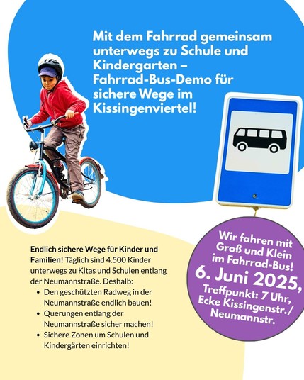 Ein Sharepic mit einem Kind auf einem Fahrrad, das in Richtung Kamera fährt. Rechts im Bild ist ein blaues Schild mit einem Bus-Symbol zu sehen. Auf blauem und gelbem Hintergrund steht der Titel der Aktion und die wichtigsten Forderungen. Ein lilafarbener Kreis enthält Datum und Treffpunkt der Demo. Dazu der Text: Mit dem Fahrrad gemeinsam unterwegs zu Schule und Kindergarten – Fahrrad-Bus-Demo für sichere Wege im Kissingenviertel! Endlich sichere Wege für Kinder und Familien! Täglich sind 4.500 Kinder unterwegs zu Kitas und Schulen entlang der Neumannstraße. Deshalb: ✅ Den geschützten Radweg in der Neumannstraße endlich bauen! ✅ Querungen entlang der Neumannstraße sicher machen! ✅ Sichere Zonen um Schulen und Kindergärten einrichten! Wir fahren mit Groß & Klein im Fahrrad-Bus! 6. Juni 2025, Treffpunkt: 7 Uhr, Ecke Kissingenstr./Neumannstr.