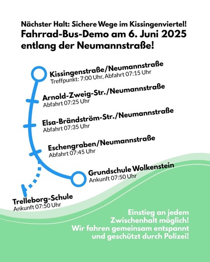 Ein Sharepic mit einem schematischen Linienplan des Fahrrad-Busses, der die Haltestellen entlang der Neumannstraße zeigt. Der Hintergrund ist grün-weiß mit wellenförmigem Abschluss. Unten steht der Hinweis, dass die Fahrt von der Polizei begleitet wird. Dazu der Text: Nächster Halt: Sichere Wege im Kissingenviertel! Fahrrad-Bus-Demo am 6. Juni 2025 entlang der Neumannstraße! Kissingenstraße/Neumannstraße Treffpunkt: 7:00 Uhr, Abfahrt 07:15 Uhr Arnold-Zweig-Str./Neumannstraße Abfahrt 07:25 Uhr Elsa-Brändström-Str./Neumannstraße Abfahrt 07:35 Uhr Eschengraben/Neumannstraße Abfahrt 07:45 Uhr Grundschule Wolkenstein Ankunft 07:50 Uhr Trelleborg-Schule Ankunft 07:50 Uhr Einstieg an jedem Zwischenhalt möglich! Wir fahren gemeinsam entspannt und geschützt durch Polizei!