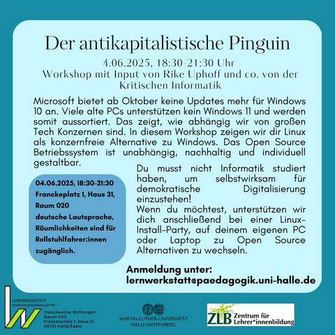 🐧 Der antikapitalistische Pinguin – Linux statt Windows 💻✨ 📅 4. Juni 2025 | 18:30–21:30 Uhr 📍 Franckeplatz 1, Haus 31, Raum 020 📧 Anmeldung: lernwerkstatt@paedagogik.uni-halle.de  Microsoft stellt ab Oktober den Support für Windows 10 ein. Viele ältere PCs können kein Windows 11 mehr nutzen und drohen aussortiert zu werden – ein deutliches Zeichen, wie abhängig wir von großen Konzernen sind.  In diesem Workshop mit Rike Uphoff und Team von der Kritischen Informatik lernst du Linux kennen – eine konzernfreie, nachhaltige und individuell gestaltbare Open Source Alternative zu Windows.  👩‍💻 Keine Sorge, du brauchst keine Vorkenntnisse in Informatik! Wir zeigen dir, wie du selbst aktiv für eine demokratische Digitalisierung eintreten kannst.  Optional unterstützen wir dich anschließend bei einer Linux-Install-Party, um dein eigenes Gerät auf Open Source Software umzustellen.  ♿ Die Veranstaltung findet in deutscher Lautsprache statt und ist barrierefrei zugänglich.