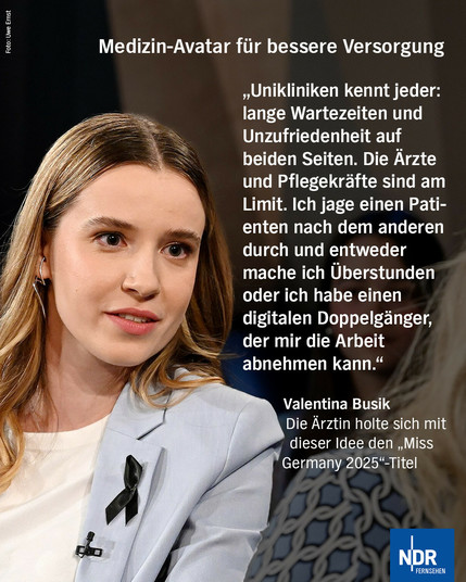 Medizin-Avatar für bessere Versorgung
„Unikliniken kennt jeder: lange Wartezeiten und Unzufriedenheit auf beiden Seiten. Die Arzte und Pflegekräfte sind am Limit. Ich jage einen Patienten nach dem anderen durch und entweder mache ich Überstunden oder ich habe einen digitalen Doppelgänger, der mir die Arbeit abnehmen kann."
Valentina Busik
Die Arztin holte sich mit dieser Idee den „Miss Germany 2025"-Titel
Bild: Die Ärztin und "Miss Germany 2025" Valentina Busik ist zu Gast in der NDR Talk Show am 30. Mai 2025. © NDR Fernsehen/ Uwe Ernst Foto: Uwe Ernst