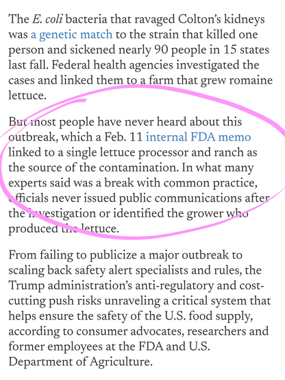 The E. coli bacteria that ravaged Colton’s kidneys was a genetic match to the strain that killed one person and sickened nearly 90 people in 15 states last fall. Federal health agencies investigated the cases and linked them to a farm that grew romaine lettuce.

But most people have never heard about this outbreak, which a Feb. 11 internal FDA memo linked to a single lettuce processor and ranch as the source of the contamination. In what many experts said was a break with common practice, officials never issued public communications after the investigation or identified the grower who produced the lettuce.

From failing to publicize a major outbreak to scaling back safety alert specialists and rules, the Trump administration’s anti-regulatory and cost-cutting push risks unraveling a critical system that helps ensure the safety of the U.S. food supply, according to consumer advocates, researchers and former employees at the FDA and U.S. Department of Agriculture.