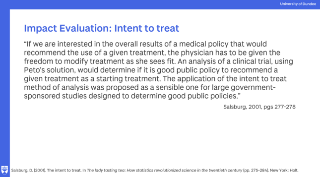 Slide with Uni Dundee branding and a quote from
Salsburg, D. (2001). The intent to treat. In The lady tasting tea: How statistics revolutionized science in the twentieth century (pp. 275–284). New York: Holt.

The quote reads
If we are interested in the overall results of a medical policy that would recommend the use of a given treatment, the physician has to be given the freedom to modify treatment as she sees fit. An analysis of a clinical trial, using Peto’s solution, would determine if it is good public policy to recommend a given treatment as a starting treatment. The application of the intent to treat method of analysis was proposed as a sensible one for large government-sponsored studies designed to determine good public policies.