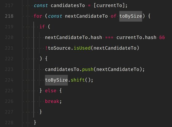 const candidatesTo = [currentTo];
for (const nextCandidateTo of toBySize) {
  if (
    nextCandidateTo.hash === currentTo.hash &&
    !toSource.isUsed(nextCandidateTo)
  ) {
    candidatesTo.push(nextCandidateTo);
    toBySize.shift();
  } else {
    break;
  }
}