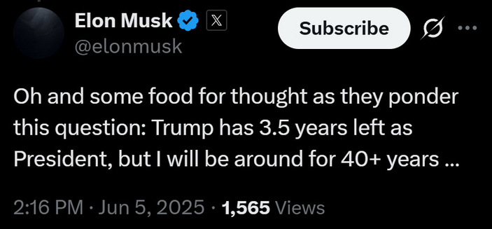 Elon Musk @elonmusk Subscribe Oh and some food for thought as they ponder this question: Trump has 3.5 years left as President, but I will be around for 40+ years ... 2:16 PM • Jun 5, 2025 • 1,565 Views . • •