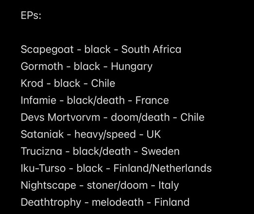 EPs:
Scapegoat - black - South Africa
Gormoth - black - Hungary
Krod - black - Chile
Infamie - black/death - France
Devs Mortvorvm - doom/death - Chile
Sataniak - heavy/speed - UK
Trucizna - black/death - Sweden
Iku-Turso - black - Finland/Netherlands
Nightscape - stoner/doom - Italy
Deathtrophy - melodeath - Finland