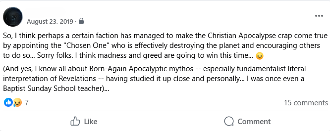 August 23, 2019

So, | think perhaps a certain faction has managed to make the Christian Apocalypse crap come true by appointing the “Chosen One" who is effectively destroying the planet and encouraging others to do so.. Sorry folks. | think madness and greed are going to win this time... 

(And yes, | know all about Born-Again Apocalyptic mythos -- especially fundamentalist literal interpretation of Revelations -- having studied it up close and personally... | was once even a Baptist Sunday School teacher)...