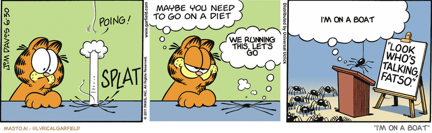 Original Garfield comic from June 30, 2011
Text replaced with lyrics from: I'm on a Boat

Transcript:
• We Running This, Let's Go
• I'm On A Boat


--------------
Original Text:
• *Poing!*
• *Splat*
• Garfield:  Maybe you need to go on a diet.
• Spider:  Oh, YEAH?!
• Spider:  ...Perhaps we can all derive a measure of comfort from Larry's last words...
• "Look Who's Talking, Fatso."

The comic strip features three panels depicting different scenes related to Garfield, the orange cat. In the first panel, Garfield sits on the edge of a table with a cat in front of him, and another cat behind him. The second panel shows Garfield walking down the street, with another cat following. The third panel shows Garfield at the end of the street, where he stops to talk to a speaker. The panel displays the phrase "I'm on a boat" at the beginning, suggesting that Garfield may be talking about sailing or the idea of being on a boat.