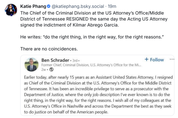 Katie Phang @katiephang.bsky.social
The Chief of the Criminal Division at the US Attorney's Office/Middle District of Tennessee RESIGNED the same day the Acting US Attorney signed the indictment of Kilmar Abrego Garcia.

He writes: "do the right thing, in the right way, for the right reasons."

There are no coincidences.

Ben Schrader
Former Chief, Criminal Division, U.S. Attorney's Office for the Mi...

Earlier today, after nearly 15 years as an Assistant United States Attorney, I resigned as Chief of the Criminal Division at the U.S. Attorney's Office for the Middle District of Tennessee. It has been an incredible privilege to serve as a prosecutor with the Department of Justice, where the only job description I've ever known is to do the right thing, in the right way, for the right reasons. I wish all of my colleagues at the U.S. Attorney's Office in Nashville and across the Department the best as they seek to do justice on behalf of the American people.