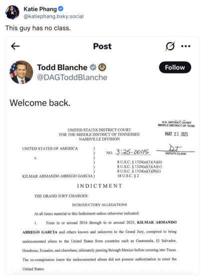 Katie Phang @katiephang.bsky.social
This guy has no class.

Post
Todd Blanche @DAGToddBlanche

Welcome back.
UNITED STATES DISTRICT COURT
FOR THE MIDDLE DISTRICT OF TENNESSEE
NASHVILLE DIVISION
UNITED STATES OF AMERICA
v.
NO. 3:25-00115
)
KILMAR ARMANDO ABREGO GARCIA)
8 U.S.C. § 1324(a)(1)(A)(ii)
8 U.S.C. § 1324(a)(1)(A)(v)
8 U.S.C. § 1324(a)(1)(B)(i)
18 U.S.C. § 2
INDICTMENT
THE GRAND JURY CHARGES:
INTRODUCTORY ALLEGATIONS
At all times material to this Indictment unless otherwise indicated:
From in or around 2016 through in or around 2025, KILMAR ARMANDO ABREGO GARCIA and others known and unknown to the Grand Jury, conspired to bring undocumented aliens to the United States from countries such as Guatemala, El Salvador,
Honduras, Ecuador, and elsewhere, ultimately passing through Mexico before crossing into Texas.
The co-conspirators knew the undocumented aliens did not possess authorization to enter the United States.