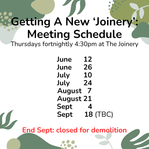Poster with text: Getting A New ‘Joinery’: Meeting Schedule Thursdays fortnightly 4:30pm at The Joinery  June      12, June      26, July       10, July       24, August   7, August 21, Sept        4,            Sept      18 (TBC).  End Sept: closed for demolition