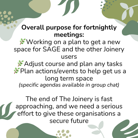 Poster with text: Overall purpose for fortnightly meetings:  🌿Working on a plan to get a new space for SAGE and the other Joinery users  🌿Adjust course and plan any tasks  🌿Plan actions/events to help get us a long term space (specific agendas available in group chat).  The end of The Joinery is fast approaching, and we need a serious effort to give these organisations a secure future