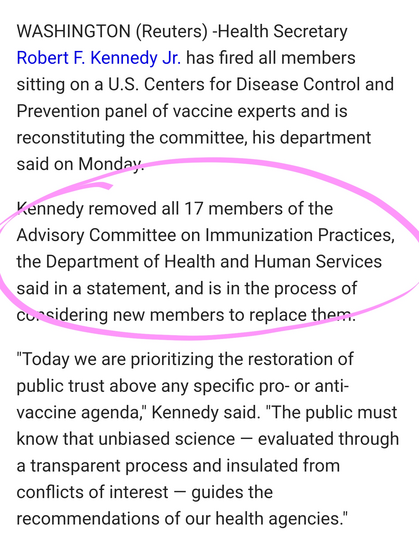 WASHINGTON (Reuters) -Health Secretary Robert F. Kennedy Jr. has fired all members sitting on a U.S. Centers for Disease Control and Prevention panel of vaccine experts and is reconstituting the committee, his department said on Monday.

Kennedy removed all 17 members of the Advisory Committee on Immunization Practices, the Department of Health and Human Services said in a statement, and is in the process of considering new members to replace them.

"Today we are prioritizing the restoration of public trust above any specific pro- or anti-vaccine agenda," Kennedy said. "The public must know that unbiased science — evaluated through a transparent process and insulated from conflicts of interest — guides the recommendations of our health agencies."