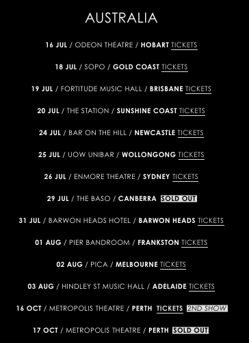 AUSTRALIA

16 JUL / ODEON THEATRE / HOBART TICKETS

18 JUL / SOPO / GOLD COAST TICKETS

19 JUL / FORTITUDE MUSIC HALL / BRISBANE TICKETS

20 JUL / THE STATION / SUNSHINE COAST TICKETS

24 JUL / BAR ON THE HILL / NEWCASTLE TICKETS

25 JUL / UOW UNIBAR / WOLLONGONG TICKETS

26 JUL / ENMORE THEATRE / SYDNEY TICKETS

29 JUL / THE BASO / CANBERRA  SOLD OUT

31 JUL / BARWON HEADS HOTEL / BARWON HEADS TICKETS

01 AUG / PIER BANDROOM / FRANKSTON TICKETS

02 AUG / PICA / MELBOURNE TICKETS

03 AUG / HINDLEY ST MUSIC HALL / ADELAIDE TICKETS

16 OCT / METROPOLIS THEATRE / PERTH  TICKETS  2ND SHOW

17 OCT / METROPOLIS THEATRE / PERTH  SOLD OUT