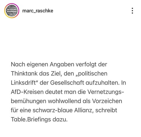 marc_raschke :
Nach eigenen Angaben verfolgt der
Thinktank das Ziel, den ,politischen
Linksdrift" der Gesellschaft aufzuhalten. In
AfD-Kreisen deutet man die Vernetzungs-
bemühungen wohlwollend als Vorzeichen
fur eine schwarz-blaue Allianz, schreibt
Table.Briefings dazu.