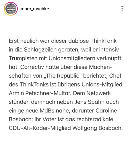marc_raschke :
Erst neulich war dieser dubiose ThinkTank
in die Schlagzeilen geraten, weil er intensiv
Trumpisten mit Unionsmitgliedern verknüpft
hat. Correctiv hatte über diese Machenschaften von ,The Republic” berichtet; 
Chef
des ThinkTanks ist Ubrigens Unions-Mitglied Armin Petschner-Multar. Dem Netzwerk
stünden demnach neben Jens Spahn auch einige neue MdBs nahe, darunter Caroline
Bosbach; ihr Vater ist das rechtsradikale
CDU-Alt-Kader-Mitglied Wolfgang Bosbach.