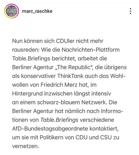 marc_raschke :
Nun konnen sich CDUler nicht mehr
rausreden: Wie die Nachrichten-Plattform
Table.Briefings berichtet, arbeitet die
Berliner Agentur ,The Republic”, die Ubrigens
als konservativer ThinkTank auch das Wohlwollen von Friedrich Merz hat, im
Hintergrund inzwischen Iängst intensiv an einem schwarz-blauem Netzwerk. Die
Berliner Agentur hat nämlich nach Informationen von Table.Briefings verschiedene
AfD-Bundestagsabgeordnete kontaktiert,
um sie mit Politikern von CDU und CSU zu
vernetzen.