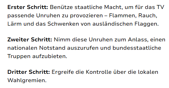 Erster Schritt: Benütze staatliche Macht, um für das TV passende Unruhen zu provozieren – Flammen, Rauch, Lärm und das Schwenken von ausländischen Flaggen.

Zweiter Schritt: Nimm diese Unruhen zum Anlass, einen nationalen Notstand auszurufen und bundesstaatliche Truppen aufzubieten.

Dritter Schritt: Ergreife die Kontrolle über die lokalen Wahlgremien.