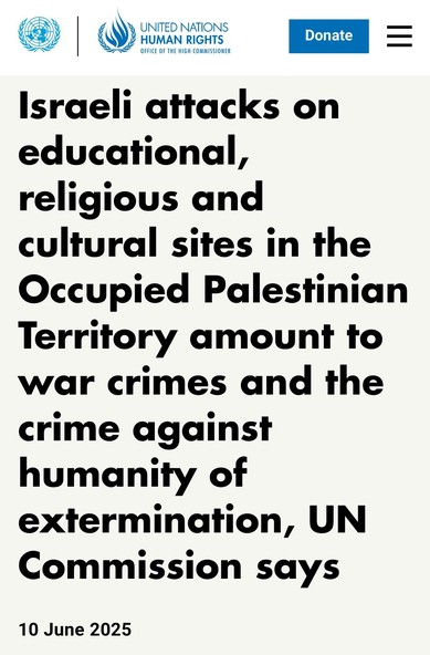 Israeli attacks on educational,
religious and cultural sites in the
Occupied Palestinian Territory amount to war crimes and the crime against humanity of extermination, UN Commission says.

10 June 2025.