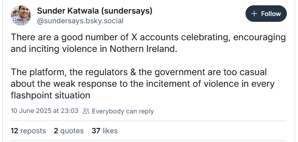 Sunder Katwala (sundersays) a
WMP @sundersays.bsky.social
There are a good number of X accounts celebrating, encouraging
and inciting violence in Nothern Ireland.
The platform, the regulators & the government are too casual
about the weak response to the incitement of violence in every
flashpoint situation
10 June 2025 at 23:03 £5 Everybody can reply
12reposts 2 quotes 37 likes