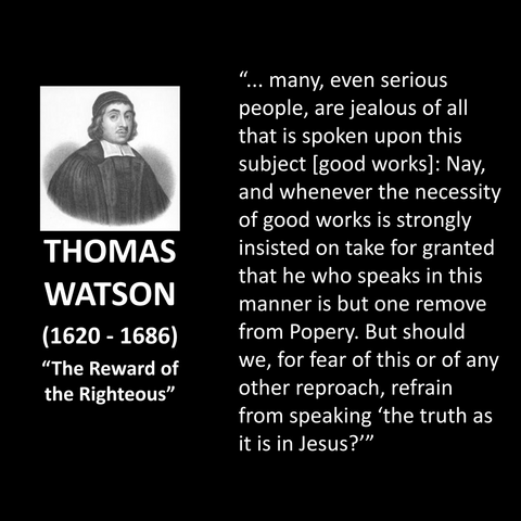 THOMAS WATSON (1620 - 1686) "The Reward of the Righteous" ... many, even serious people, are jealous of all that is spoken upon this subject (good works]: Nay, and whenever the necessity of good works is strongly insisted on take for granted that he who speaks in this manner is but one remove from Popery. But should we, for fear of this or of any other reproach, refrain from speaking 'the truth as it is in Jesus?''