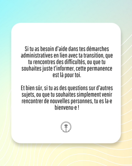IMAGE CONTENANT DU TEXTE :

"Si tu as besoin d'aide dans tes démarches administratives en lien avec ta transition, que tu rencontres des difficultés, ou que tu souhaites juste t'informer, cette permanence est là pour toi.

Et bien sûr, si tu as des questions sur d'autres sujets, ou que tu souhaites simplement venir rencontrer de nouvelles personnes, tu es la-e bienvenu⋅e !"