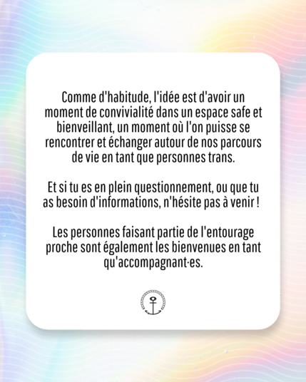 Comme d'hahitude, I'idée est d'avoir un moment de convivialité dans un espace safe et bienveillant, un moment où I'on puisse se rencontrer et échanger autour de nos parcours de vie en tant que personnes trans.

Et si tu es en plein questionnement, ou que tu as besoin d'informations, n'hésite pas à venir ! 

Les personnes faisant partie de I'entourage proche sont également les bienvenues en tant qu‘accompagnant⋅es."