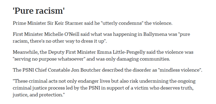 ‘Pure racism’

Prime Minister Sir Keir Starmer said he "utterly condemns” the violence.

First Minister Michelle O'Neill said what was happening in Ballymena was "pure
racism, there's no other way to dress it up".

Meanwhile, the Deputy First Minister Emma Little-Pengelly said the violence was
"serving no purpose whatsoever” and was only damaging communities.

‘The PSNI Chief Constable Jon Boutcher described the disorder as "mindless violence".
“These criminal acts not only endanger lives but also risk undermining the ongoing
criminal justice process led by the PSNI in support of a victim who deserves truth,
justice, and protection.”