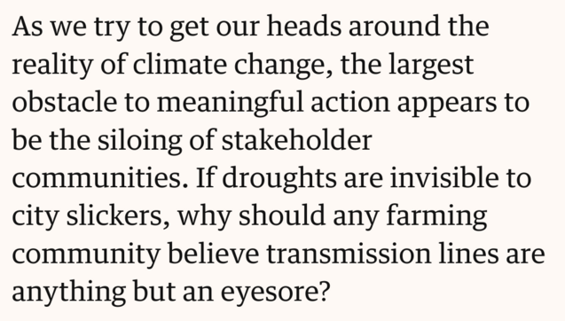 Text screenshot: As we try to get our heads around the reality of climate change, the largest obstacle to meaningful action appears to be the siloing of stakeholder communities. If droughts are invisible to city slickers, why should any farming community believe transmission lines are anything but an eyesore?