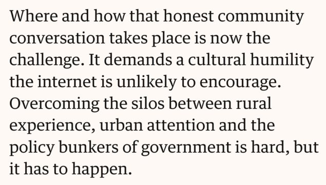 Text screenshot: Where and how that honest community conversation takes place is now the challenge. It demands a cultural humility the internet is unlikely to encourage. Overcoming the silos between rural experience, urban attention and the policy bunkers of government is hard, but it has to happen.