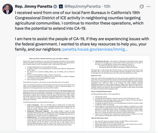 June 10, 2025 social media post from Rep Jimmy Panetta: 
"I received word from one of our local Farm Bureaus in California’s 19th Congressional District of ICE activity in neighboring counties targeting agricultural communities. I continue to monitor these operations, which have the potential to extend into CA-19.
 
"I am here to assist the people of CA-19, if they are experiencing issues with the federal government. I wanted to share key resources to help you, your family, and our neighbors: https://panetta.house.gov/services/immigration-resources."