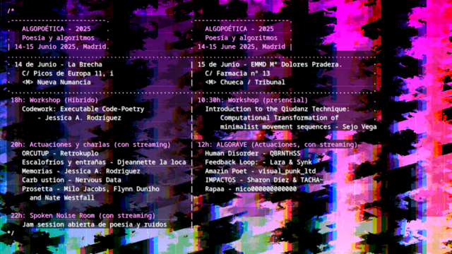 Cartel de ALGOPOÉTICA

Texto sobre imagen con franjas coloridas y negras glitcheadas.

El texto anuncia el programa del 14 de junio en La Brecha con Workshop sobre executable-code a las 18, actuaciones a las 20 y jam d poesá y ruidos a las 22, y el 15 de Junio en La Escuela Municipal de Música Mª Dolores Pradera, con taller sobre danza computacional a las 10:30 y actuaciones a las 12h.