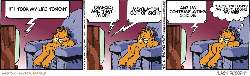 Original Garfield comic from October 26, 2011
Text replaced with lyrics from: Last Resort

Transcript:
• If I Took My Life Tonight
• Chances Are That I Might
• Mutilation Out Of Sight
• And I'm Contemplating Suicide
• 'Cause I'm Losing My Sight, Losing My Mind


--------------
Original Text:
• TV:  General, the zombies have breached our perimeter!  Should I hold my position? Over... What are they doing now? Over...  Dipping my foot in guacamole, sir. Over...
• Garfield:  I'd fall back about now.

The image features three panels of a Garfield comic strip with a panel strip of characters. Each panel depicts Garfield, a cat, lying down in a chair, with various humorous speech bubbles above him. The first panel shows Garfield sleeping on the left side of the chair, the middle panel shows him sleeping on the right side, and the third panel shows him lying on the left side of the chair. The comic strip uses the character Garfield as a representation of human-like behavior, humorously depicting his life and habits.