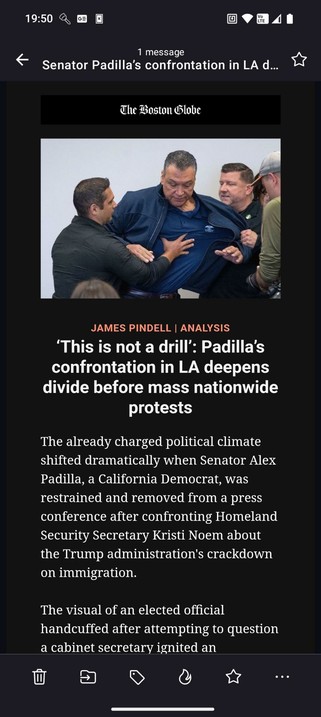 Screenshot from Boston globe headline about Senator Padilla being restrained and handcuffed in LA:

‘This is not a drill’: Padilla’s confrontation in LA deepens divide before mass nationwide protests

The already charged political climate shifted dramatically when Senator Alex Padilla, a California Democrat, was restrained and removed from a press conference after confronting Homeland Security Secretary Kristi Noem about the Trump administration's crackdown on immigration.

The visual of an elected official handcuffed after attempting to question a cabinet secretary ignited an immediate storm and poured fuel on an already smoldering national debate: Who has the right to dissent? And how far is the government willing to go to control it?