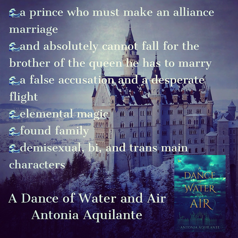 -a prince who must make an alliance marriage-and absolutely cannot fall for the brother of the queen he has to marry  -a false accusation and a desperate flight -elemental magic  -found family  -demisexual, bi, and trans main characters  A Dance of Water and Air Antonia Aquilante