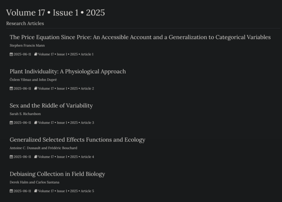 Research Articles
The Price Equation Since Price: An Accessible Account and a Generalization to Categorical Variables

Stephen Francis Mann

2025-06-11 Volume 17 • Issue 1 • 2025 • Article 1
Plant Individuality: A Physiological Approach

Özlem Yilmaz and John Dupré

2025-06-11 Volume 17 • Issue 1 • 2025 • Article 2
Sex and the Riddle of Variability

Sarah S. Richardson

2025-06-11 Volume 17 • Issue 1 • 2025 • Article 3
Generalized Selected Effects Functions and Ecology

Antoine C. Dussault and Frédéric Bouchard

2025-06-11 Volume 17 • Issue 1 • 2025 • Article 4
Debiasing Collection in Field Biology

Derek Halm and Carlos Santana

2025-06-11 Volume 17 • Issue 1 • 2025 • Article 5