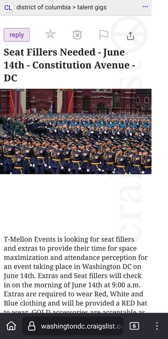 Craigslist talent gig advertisement with the text

Seat Fillers Needed - June 14th - Constitution Avenue - DC
Seat Fillers Needed - June 14th - Constitution Avenue - DC 1
compensation: Flat Fee of $1,000, paid in cryptocurrency - Provided by FIGHT FITE FIGHT LLC
T-Mellon Events is looking for seat fillers and extras to provide their time for space maximization and attendance perception for an event taking place in Washington DC on June 14th. Extras and Seat fillers will check in on the morning of June 14th at 9:00 a.m.
Extras are required to wear Red, White and Blue clothing and will be provided a RED hat to wear. GOLD accessories are acceptable as well. The team will advise the extras where to stand or sit according to the line of sight from a VIP viewing platform area.
Extras and Seat fillers will be paid a flat daily fee and will be provided a lunch of fast food and soda.
We encourage people of color and ethnic groups to sign up for maximum perception control and these individuals will be prominently displayed on the televised broadcast and local viewing screens to be seen by the VIP platform.