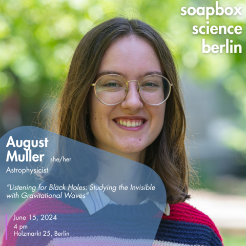 Portrait of a woman with shoulder-long brown hair, wearing glasses and smiling at the camera. At the top right text reads “soapbox science berlin”, at the bottom left text reads “August Muller (she/her), Astrophysicist, „Listening for Black Holes: Studying the Invisible with Gravitational Waves“ June 15, 2024 (sic!), 4 pm, Holzmarkt 25, Berlin“.