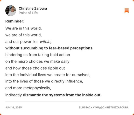 an image of a Substack post: Reminder:

We are in this world, 

we are of this world, 

and our power lies within, 

without succumbing to fear-based perceptions 

hindering us from taking bold action 

on the micro choices we make daily 

and how those choices ripple out 

into the individual lives we create for ourselves, 

into the lives of those we directly influence, 

and more metaphysically, 

indirectly dismantle the systems from the inside out.