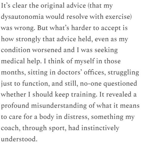 It’s clear the original advice (that my dysautonomia would resolve with exercise) was wrong. But what’s harder to accept is how strongly that advice held, even as my condition worsened and I was seeking medical help. I think of myself in those months, sitting in doctors’ offices, struggling just to function, and still, no-one questioned whether I should keep training. It revealed a profound misunderstanding of what it means to care for a body in distress, something my coach, through sport, had instinctively understood.