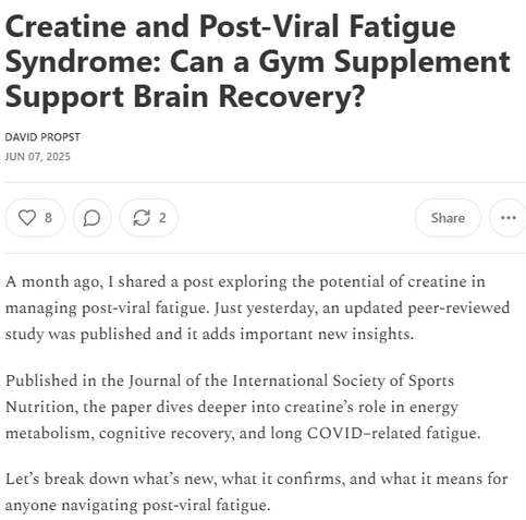 Creatine and Post-Viral Fatigue Syndrome: Can a Gym Supplement Support Brain Recovery?
David Propst
Jun 07, 2025
A month ago, I shared a post exploring the potential of creatine in managing post-viral fatigue. Just yesterday, an updated peer-reviewed study was published and it adds important new insights.

Published in the Journal of the International Society of Sports Nutrition, the paper dives deeper into creatine’s role in energy metabolism, cognitive recovery, and long COVID–related fatigue.

Let’s break down what’s new, what it confirms, and what it means for anyone navigating post-viral fatigue.