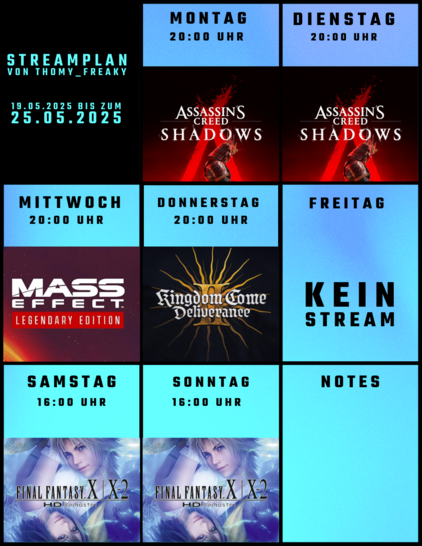 Streamplan von Thomy_Freaky für den Zeitraum vom 19.05.2025 bis zum 25.05.2025:

Montag: Ab 20:00 Uhr: Assassin’s Creed Shadows
Dienstag: Ab 20:00 Uhr: Assassin’s Creed Shadows
Mittwoch: Ab 20:00 Uhr: Mass Effect 3 (Legendary Edition)
Donnerstag: Ab 20:00 Uhr: Kingdom Come Deliverance II
Freitag: Kein Stream
Samstag: Ab 16:00 Uhr: Final Fantasy X/X-2 HD Remaster
Sonntag: Ab 16:00 Uhr: Final Fantasy X/X-2 HD Remaster