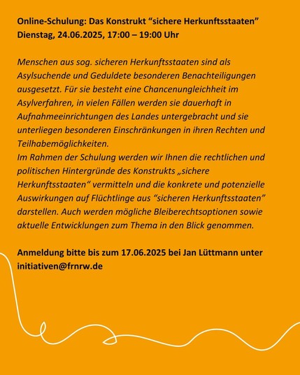 Online-Schulung: Das Konstrukt “sichere Herkunftsstaaten” [EA | o. V.]
Dienstag, 24.06.2025, 17:00 – 19:00 Uhr

Menschen aus sog. sicheren Herkunftsstaaten sind als Asylsuchende und Geduldete besonderen Benachteiligungen ausgesetzt. Für sie besteht eine Chancenungleichheit im Asylverfahren, in vielen Fällen werden sie dauerhaft in Aufnahmeeinrichtungen des Landes untergebracht und sie unterliegen besonderen Einschränkungen in ihren Rechten und Teilhabemöglichkeiten.

Im Rahmen der Schulung werden wir Ihnen die rechtlichen und politischen Hintergründe des Konstrukts „sichere Herkunftsstaaten“ vermitteln und die konkrete und potenzielle Auswirkungen auf Flüchtlinge aus “sicheren Herkunftsstaaten” darstellen. Auch werden mögliche Bleiberechtsoptionen sowie aktuelle Entwicklungen zum Thema in den Blick genommen.

Anmeldung bitte bis zum 17.06.2025 bei Jan Lüttmann unter initiativen (at) frnrw.de