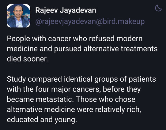 Rajeev Jayadevan 
People with cancer who refused modern
medicine and pursued alternative treatments
died sooner.

Study compared identical groups of patients
with the four major cancers, before they
became metastatic. Those who chose
alternative medicine were relatively rich,
educated and young.