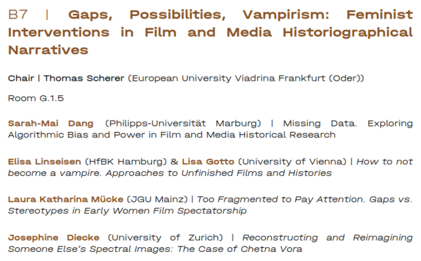 Panel B7 | Gaps, Possibilities, Vampirism: Feminist Interventions in Film and Media Historiographical Narratives

Chair | Thomas Scherer (European University Viadrina Frankfurt (Oder))

Room G.1.5

sarah-Mai Dang (Philipps-Universitat Marburg) | Missing Data. Exploring Algorithmic Bias and Power in Film and Media Historical Research

Elisa Linseisen (HfBK Hamburg) & Lisa Gotto (University of Vienna) | How to not become a vampire. Approaches to Unfinished Films and Histories

Laura Katharina Miicke (JGU Mainz) | Too Fragmented to Pay Attention. Gaps vs. Stereotypes in Early Women Film Spectatorship

Josephine Diecke (University of Zzurich) | Reconstructing and Reimagining ‘Someone Else’s Spectral Images: The Case of Chetna Vora